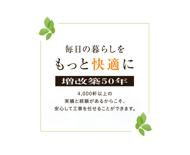 毎日の暮らしをもっと快適に 増改築48年 4,000軒以上の実績と経験があるからこそ、安心して工事を任せることができます。