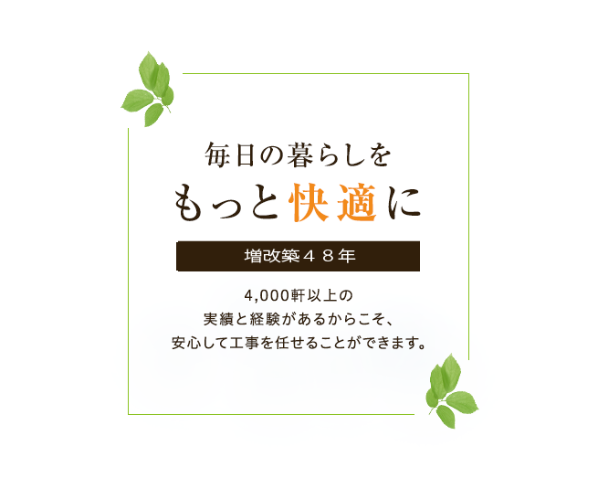 毎日の暮らしをもっと快適に 増改築48年 4,000軒以上の実績と経験があるからこそ、安心して工事を任せることができます。