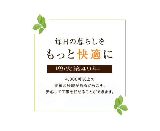 毎日の暮らしをもっと快適に 増改築48年 4,000軒以上の実績と経験があるからこそ、安心して工事を任せることができます。